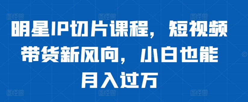 明星IP切片课程，短视频带货新风向，小白也能月入过万-千羽资源库