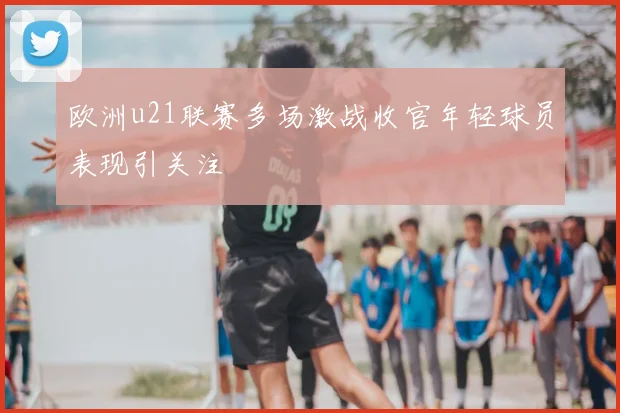 欧洲u21联赛多场激战收官年轻球员表现引关注