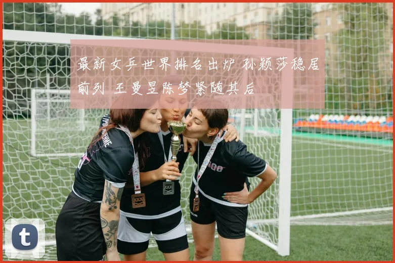 最新女乒世界排名出炉 孙颖莎稳居前列 王曼昱陈梦紧随其后