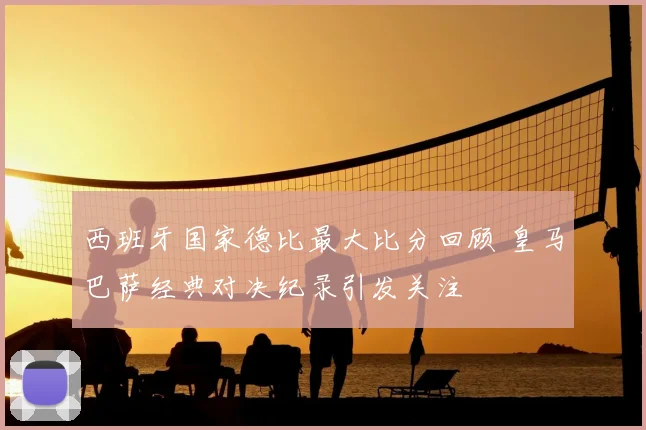 西班牙国家德比最大比分回顾 皇马巴萨经典对决纪录引发关注