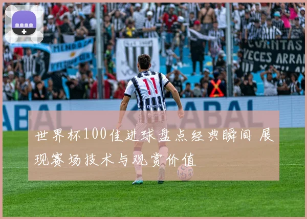 世界杯100佳进球盘点经典瞬间 展现赛场技术与观赏价值