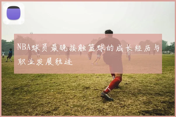 NBA球员最晚接触篮球的成长经历与职业发展轨迹