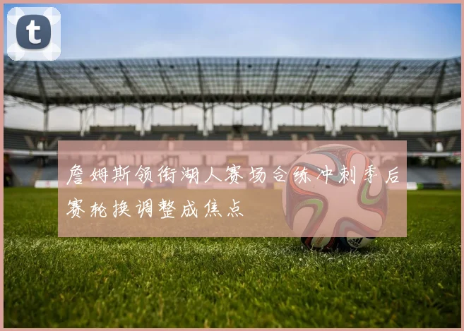 詹姆斯领衔湖人赛场合练冲刺季后赛轮换调整成焦点