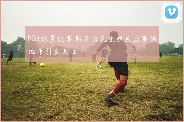 NBA球员比赛期间出现生理反应赛场细节引发关注