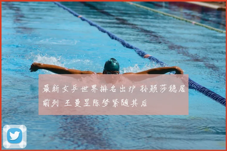 最新女乒世界排名出炉 孙颖莎稳居前列 王曼昱陈梦紧随其后