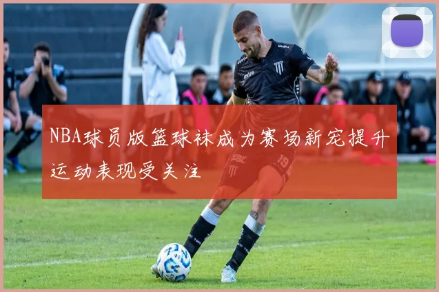 NBA球员版篮球袜成为赛场新宠提升运动表现受关注