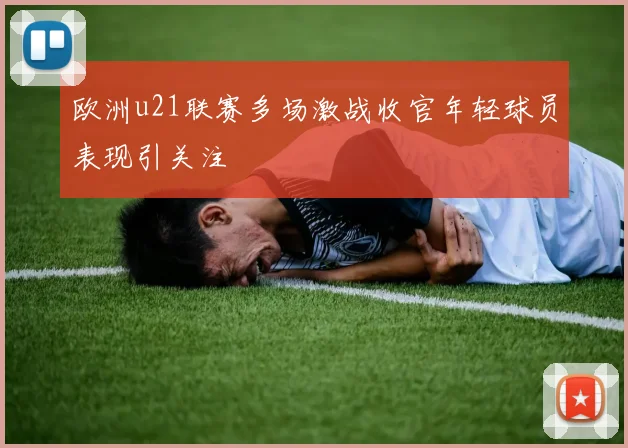 欧洲u21联赛多场激战收官年轻球员表现引关注