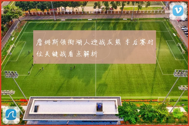 詹姆斯领衔湖人迎战灰熊 季后赛对位关键战看点解析