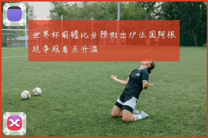 世界杯前瞻比分预测出炉法国阿根廷争冠看点升温