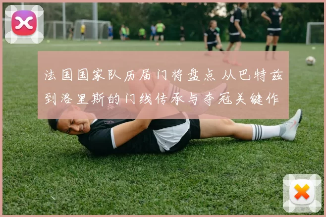 法国国家队历届门将盘点 从巴特兹到洛里斯的门线传承与夺冠关键作用