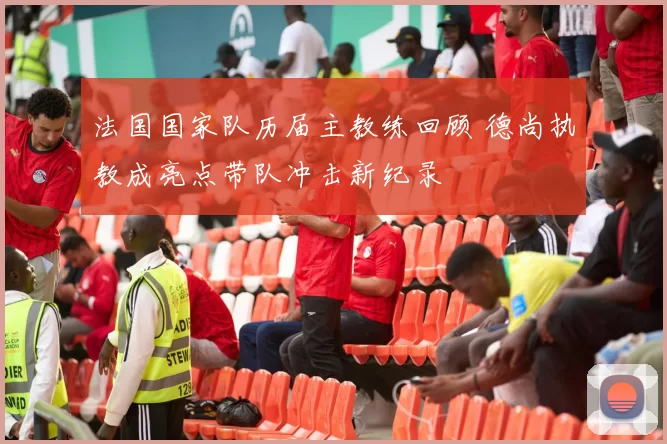 法国国家队历届主教练回顾 德尚执教成亮点带队冲击新纪录