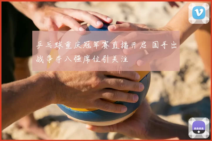 乒乓球重庆冠军赛直播开启 国手出战争夺八强席位引关注