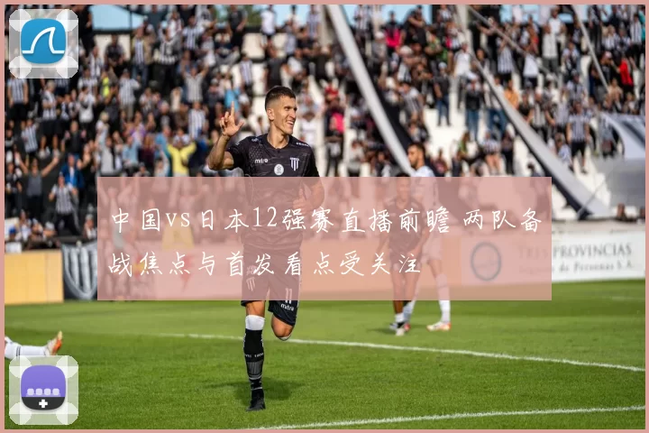 中国vs日本12强赛直播前瞻 两队备战焦点与首发看点受关注