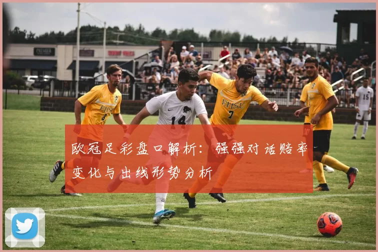 欧冠足彩盘口解析：强强对话赔率变化与出线形势分析