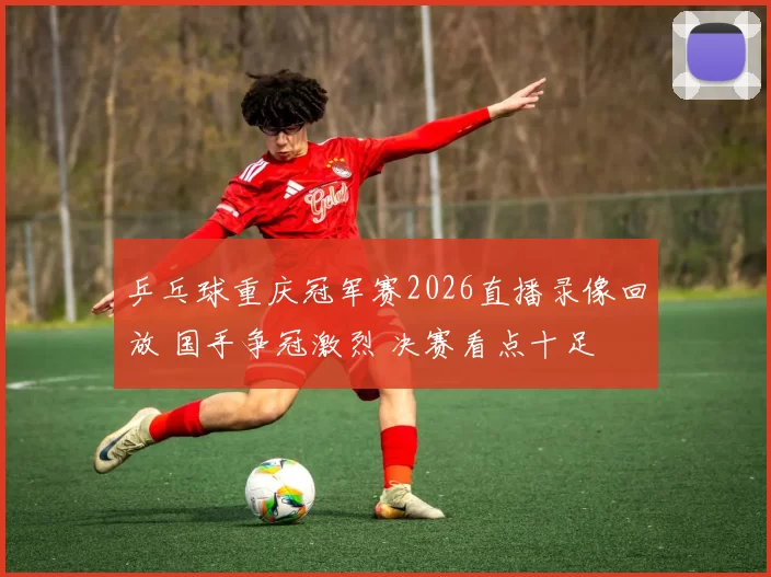 乒乓球重庆冠军赛2026直播录像回放 国手争冠激烈 决赛看点十足