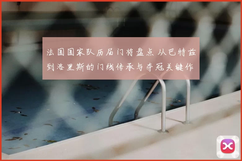 法国国家队历届门将盘点 从巴特兹到洛里斯的门线传承与夺冠关键作用