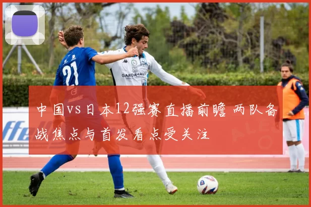 中国vs日本12强赛直播前瞻 两队备战焦点与首发看点受关注