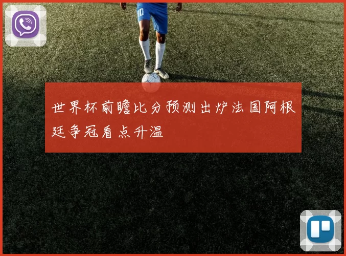 世界杯前瞻比分预测出炉法国阿根廷争冠看点升温