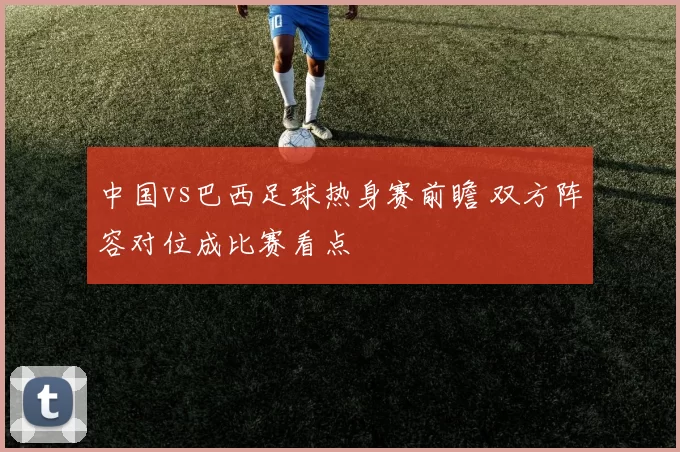 中国vs巴西足球热身赛前瞻 双方阵容对位成比赛看点