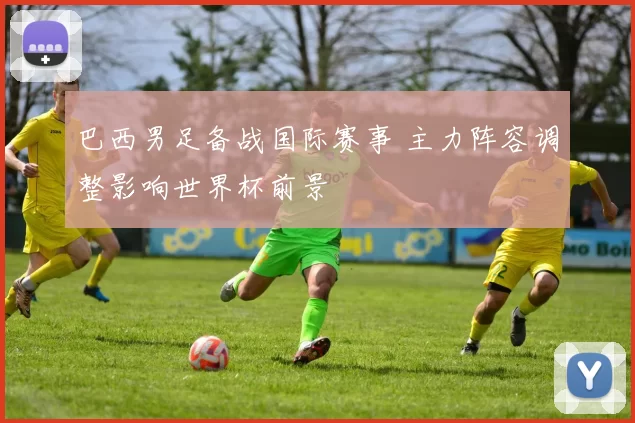 巴西男足备战国际赛事 主力阵容调整影响世界杯前景