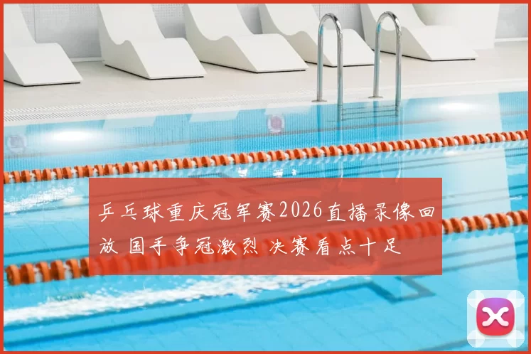 乒乓球重庆冠军赛2026直播录像回放 国手争冠激烈 决赛看点十足