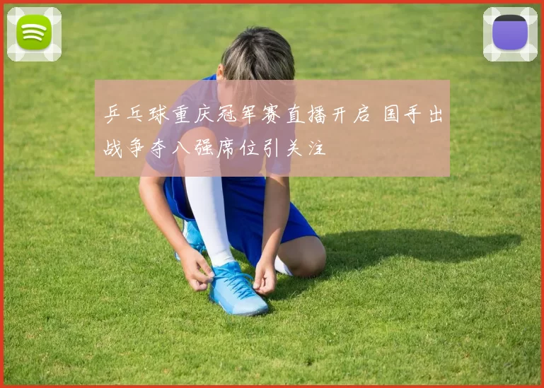 乒乓球重庆冠军赛直播开启 国手出战争夺八强席位引关注