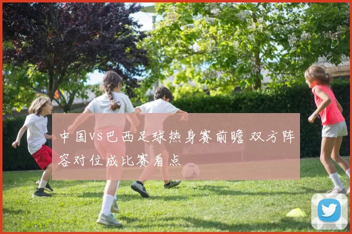 中国vs巴西足球热身赛前瞻 双方阵容对位成比赛看点
