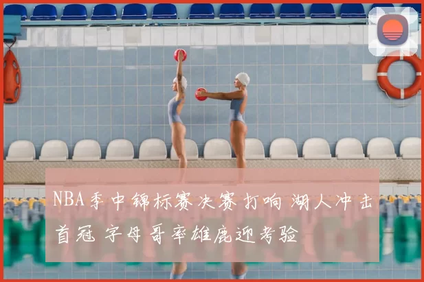 NBA季中锦标赛决赛打响 湖人冲击首冠 字母哥率雄鹿迎考验